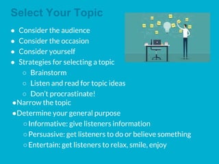 Select Your Topic
● Consider the audience
● Consider the occasion
● Consider yourself
● Strategies for selecting a topic
○ Brainstorm
○ Listen and read for topic ideas
○ Don’t procrastinate!
●Narrow the topic
●Determine your general purpose
○Informative: give listeners information
○Persuasive: get listeners to do or believe something
○Entertain: get listeners to relax, smile, enjoy
 