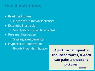 Use Illustrations
● Brief illustration
○ No longer than two sentences
● Extended illustration
○ Vividly descriptive, have a plot
● Personal illustration
○ Sharing an experience
● Hypothetical illustration
○ Events that might happen
 