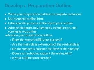 Develop a Preparation Outline
● Write your preparation outline in complete sentences
● Use standard outline form
● Label specific purpose at the top of your outline
● Add the blueprint, key signposts, introduction, and
conclusion to outline
●Analyze your preparation outline
○Does the speech fulfill your purpose?
○Are the main ideas extensions of the central idea?
○Do the signposts enhance the flow of the speech?
○Does each subpoint support the main point?
○Is your outline form correct?
 
