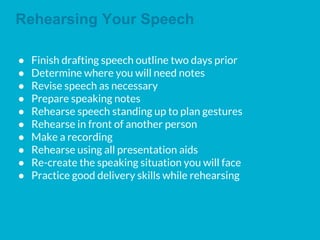 Rehearsing Your Speech
● Finish drafting speech outline two days prior
● Determine where you will need notes
● Revise speech as necessary
● Prepare speaking notes
● Rehearse speech standing up to plan gestures
● Rehearse in front of another person
● Make a recording
● Rehearse using all presentation aids
● Re-create the speaking situation you will face
● Practice good delivery skills while rehearsing
 