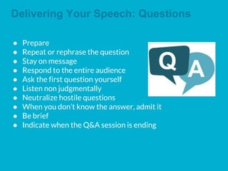 Delivering Your Speech: Questions
● Prepare
● Repeat or rephrase the question
● Stay on message
● Respond to the entire audience
● Ask the first question yourself
● Listen non judgmentally
● Neutralize hostile questions
● When you don’t know the answer, admit it
● Be brief
● Indicate when the Q&A session is ending
 