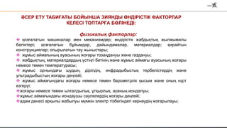 ӘСЕР ЕТУ ТАБИҒАТЫ БОЙЫНША ЗИЯНДЫ ӨНДІРІСТІК ФАКТОРЛАР
КЕЛЕСІ ТОПТАРҒА БӨЛІНЕДІ:
физикалық факторлар:
 қозғалатын машиналар мен механизмдер; өндірістік жабдықтың жылжымалы
бөліктері; қозғалатын бұйымдар, дайындамалар, материалдар; қирайтын
конструкциялар; опырылатын тау жыныстары;
 жұмыс аймағының ауасының жоғары тозаңдануы және газдануы;
 жабдықтың, материалдардың үстіңгі бетінің және жұмыс аймағы ауасының жоғары
немесе төмен температурасы;
 жұмыс орнындағы шудың, дірілдің, инфрадыбыстық тербелістердің және
ультрадыбыстың жоғары деңгейі;
 жұмыс аймағындағы жоғары немесе төмен барометрлік қысым және оның күрт
өзгеруі;
жоғары немесе төмен ылғалдылық, ұтқырлық, ауаның иондалуы;
жұмыс аймағындағы иондаушы сәулелердің жоғары деңгейі;
адам денесі арқылы жабылуы мүмкін электр тізбегіндегі кернеудің жоғарылауы;
 
