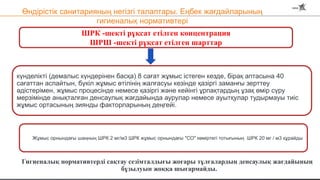 Өндірістік санитарияның негізгі талаптары. Еңбек жағдайларының
гигиеналық нормативтері
Гигиеналық нормативтерді сақтау сезімталдығы жоғары тұлғалардың денсаулық жағдайының
бұзылуын жоққа шығармайды.
ШРК -шекті рұқсат етілген концентрация
ШРШ -шекті рұқсат етілген шарттар
күнделікті (демалыс күндерінен басқа) 8 сағат жұмыс істеген кезде, бірақ аптасына 40
сағаттан аспайтын, бүкіл жұмыс өтілінің жалғасуы кезінде қазіргі заманғы зерттеу
әдістерімен, жұмыс процесінде немесе қазіргі және кейінгі ұрпақтардың ұзақ өмір сүру
мерзімінде анықталған денсаулық жағдайында аурулар немесе ауытқулар тудырмауы тиіс
жұмыс ортасының зиянды факторларының деңгейі.
Жұмыс орнындағы шаңның ШРК 2 мг/м3 ШРК жұмыс орнындағы "СО" көміртегі тотығының ШРК 20 мг / м3 құрайды
 