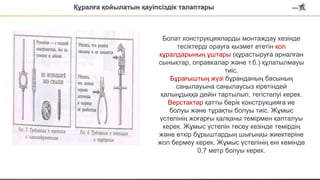 Болат конструкцияларды монтаждау кезінде
тесіктерді орауға қызмет ететін қол
құралдарының ұштары (құрастыруға арналған
сынықтар, оправкалар және т.б.) құлатылмауы
тиіс.
Бұрағыштың жүзі бұранданың басының
саңылауына саңылаусыз кіретіндей
қалыңдыққа дейін тартылып, тегістелуі керек.
Верстактар қатты берік конструкцияға ие
болуы және тұрақты болуы тиіс. Жұмыс
үстелінің жоғарғы қалқаны темірмен қапталуы
керек. Жұмыс үстелін төсеу кезінде темірдің
және өткір бұрыштардың шығыңқы жиектеріне
жол бермеу керек. Жұмыс үстелінің ені кемінде
0,7 метр болуы керек.
Құралға қойылатын қауіпсіздік талаптары
 