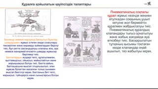 Бензинді немесе керосинді балқытып біріктіру
шамдарымен жұмыс істеген кезде соңғылары
тексерілген және жарамды қоймалардан берілуі
тиіс, бұл ретте сақтандырғыш клапаны жоқ, ауа
немесе жанармай өткізетін шамдар жұмысқа
берілмеуі тиіс.
Балталардың жүздері тегіс, құлатылмаған,
қылтамырсыз, ойықсыз, майыспайтын және
жарықшақсыз болуы тиіс. Балта қайың
балташасына мықтап отырғызылып, оған
жұмсақ болаттан жасалған толық сынамен
мықтап бекітілуі керек. Балтаның беті тегіс,
жарықсыз, түйіндерсіз және сынықтарсыз болуы
керек.
Құралға қойылатын қауіпсіздік талаптары
Пневматикалық соқпалы
құрал жұмыс кезінде жеңнен
втулкадан соққының ұшып
кетуіне жол бермейтін
құралмен жабдықталуы тиіс.
Пневматикалық құралдың
клапандары тығыз орнатылуы
және жабық жағдайда ауа
өткізбеуі тиіс. Басқарылатын
тұтқаның қысымы тоқтаған
кезде клапандар оңай
ашылып, тез жабылуы керек.
 