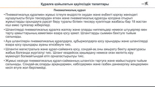 Құралға қойылатын қауіпсіздік талаптары
• Пневматикалық құралмен жұмыс істеуге өндірістік оқудан және еңбекті қорғау жөніндегі
нұсқаулықты білуін тексеруден өткен және пневматикалық құралды қолдана отырып
жұмыстарды орындауға рұқсат беру туралы білімін тексеру куәлігінде жазбасы бар 18 жастан
кіші емес тұлғалар жіберіледі.
• Шлангілерді пневматикалық құралға жалғау және оларды ниппельдер немесе штуцерлер мен
тарту қамыттарының көмегімен өзара қосу қажет. Шлангтарды сыммен бекітуге тыйым
салынады.
• Ауа шлангілерін пневматикалық құралдарға, құбыржолдарға қосу орындары және шлангілерді
өзара қосу орындары ауаны өткізбеуге тиіс.
• Шлангіні магистральға және құрал-сайманға қосу, сондай-ақ оны ажырату бекіту арматурасы
жабық болғанда жүргізілуі тиіс. Шланг кездейсоқ зақымдану немесе оған көліктің кіру
мүмкіндігі болмайтындай етіп орналастырылуы тиіс.
• Жұмыс кезінде пневматикалық құрал-сайманның шлангісін тартуға және майыстыруға тыйым
салынады. Сондай-ақ оларды арқандармен, кәбілдермен және газбен дәнекерлеу жеңдерімен
кесіп өтуге жол берілмейді.
Пневматикалық құрал
 