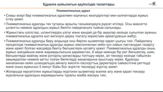 Құралға қойылатын қауіпсіздік талаптары
• Соққы әсері бар пневматикалық құралмен қорғаныс көзілдіріктері мен қолғаптарда жұмыс
істеу қажет.
• Пневматикалық құралды тек тұтқасы арқылы тасымалдауға рұқсат етіледі. Осы мақсатта
шлангты немесе құралдың жұмыс бөлігін пайдалануға тыйым салынады.
• Жұмыстағы үзілістер, шлангілердің үзілуі және қандай да бір ақаулар кезінде сығылған ауаның
пневматикалық құралға қол жеткізуін дереу тоқтату керек(тиек арматурасын жабу).
• Пневматикалық құралды беру алдында оны берген қызметкер қарап шығуы тиіс. Пайдалану
процесінде пневматикалық құралды жұмыс аяқталғаннан кейін күн сайын ластанудан тазарту
және қажет болған жағдайда бекіту бөлшектерін қатайту қажет. Пневматикалық құралды оның
жұмыс жағдайына және жарамдылығына қарамастан, 6 айда кемінде бір рет бөлшектеу, шаю,
бөлшектерді майлау және роторлы қалақтарды толтыру керек, ал тексеру кезінде табылған
зақымдалған немесе қатты тозған бөліктерді жаңаларына ауыстыру керек. Құралды
жинағаннан кейін шпиндельдің айналу жиілігін паспорттық деректерге сәйкестігіне реттеуді
және оның жұмысын 5 минут бойы бос жүрісте тексеруді жүргізу қажет.
• Жоғарыда көрсетілген жұмыстарды жүргізген қызметкер есепке алу және қарап тексеру
журналына құралдың жарамдылығы туралы жазба жасауы тиіс.
Пневматикалық құрал
 