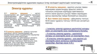 Электрлендірілген құралмен жұмыс істеу кезіндегі қауіпсіздік талаптары
Электр құралы
 I класты машина - негізгі
оқшаулаумен де, қауіпсіздіктің қосымша
шараларымен де электр тогымен
зақымданудан қорғауды қамтамасыз
ететін машина, бұл кезде қол жетімді ток
өткізгіш бөліктер желінің қорғаныш
(жерге тұйықтау) сымымен негізгі
оқшаулау зақымданған жағдайда
кернеуде бола алмайтындай етіп
жалғанады.
 II класты машина - электр тогынан
қорғаныс негізгі оқшаулаумен де,
қосарланған және күшейтілген оқшаулау
сияқты қосымша қауіпсіздік
шараларымен де қамтамасыз етілетін
және қорғаныс сымы немесе жерге
тұйықталған қорғаныс байланысы жоқ
машина. Осы кластағы машинаның
корпусына арнайы белгі — шаршы
шаршыда қолданылады.
 III класты машина - қауіпсіз ультра төмен
кернеумен қоректендіру арқылы электр
тогының соғуынан қорғауды қамтамасыз
ететін және қауіпсіз ультра төмен кернеуден
артық кернеулер пайда болмайтын машина.
 Аса төмен (аз) кернеу - айнымалы токтың
50 В және тұрақты токтың 120 В-нан аспайтын
кернеуі.
- I класты электр құралын қауіптілігі жоғары
емес үй-жайларда ғана пайдалануға болады;
- II класты электр құралы - қауіптілігі
жоғары үй-жайларда және үй-жайлардан тыс;
- III класты электр құралы - аса қауіпті үй-
жайларда және қолайсыз жағдайларда
(қазандар, бактар және т.б.).
 
