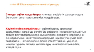 12
1 - бап. ҚР ЕК-де қолданылатын негізгі ұғымдар
Зиянды еңбек жағдайлары - зиянды өндірістік факторлардың
болуымен сипатталатын еңбек жағдайлары.
Қауіпті еңбек жағдайлары - еңбекті қорғау ережелері
сақталмаған жағдайда белгілі бір өндірістік немесе жойылмайтын
табиғи факторлардың әсері қызметкердің өндірістік жарақатына,
денсаулығының кенеттен нашарлауына немесе улануына әкеп
соқтыратын, нәтижесінде еңбекке қабілеттілігінен уақытша
немесе тұрақты айрылу, кәсіптік ауру не өлім болатын еңбек
жағдайлары.
 