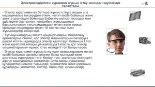 - Электр құралымен өз бетінше жұмыс істеуге алдын ала
медициналық тексеруден өткен, негізгі кәсібі бойынша және
электр қауіпсіздігі бойынша Еңбектің қауіпсіз тәсілдері мен
әдістеріне оқытылған, тәжірибелі жұмысшының
басшылығымен тағылымдамадан өткен және жұмыс
орнында нұсқамадан өткен 18 жастан кіші емес
жұмыскерлер жіберіледі.
- Тұтынушылардың электр қондырғыларын пайдалану
ережелеріне сәйкес, қол электр машиналарын басқаруға
рұқсат етілген адамдарда электр қауіпсіздігі бойынша I топ
және қауіптілігі жоғары үй-жайларда I класты қол электр
машиналарымен жұмыс істеу кезінде II топ болуы керек.
- Электр құралымен жұмыс істеу үшін жұмыскерлерге негізгі
кәсібі бойынша арнайы киімнен басқа мынадай жеке
қорғаныш құралдары тегін берілуі тиіс: қорғаныш көзілдірігі;
дірілді оқшаулайтын қолғаптар; шуға қарсы дулығалар,
құлаққаптар немесе тығындар; диэлектрлік жеке қорғаныш
құралдары (қолғаптар, боттар, галоштар, кілемшелер).
Электрлендірілген құралмен жұмыс істеу кезіндегі қауіпсіздік
талаптары
 