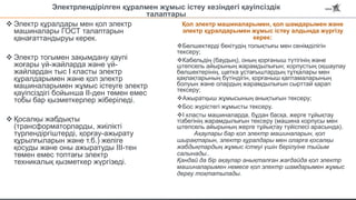 Электрлендірілген құралмен жұмыс істеу кезіндегі қауіпсіздік
талаптары
 Электр құралдары мен қол электр
машиналары ГОСТ талаптарын
қанағаттандыруы керек.
 Электр тогымен зақымдану қаупі
жоғары үй-жайларда және үй-
жайлардан тыс I класты электр
құралдарымен және қол электр
машиналарымен жұмыс істеуге электр
қауіпсіздігі бойынша II-ден төмен емес
тобы бар қызметкерлер жіберіледі.
 Қосалқы жабдықты
(трансформаторларды, жиілікті
түрлендіргіштерді, қорғау-ажырату
құрылғыларын және т.б.) желіге
қосуды және оны ажыратуды III-тен
төмен емес топтағы электр
техникалық қызметкер жүргізеді.
Қол электр машиналарымен, қол шамдарымен және
электр құралдарымен жұмыс істеу алдында жүргізу
керек:
Бөлшектерді бекітудің толықтығы мен сенімділігін
тексеру;
Кабельдің (баудың), оның қорғаныш түтігінің және
штепсель айырының жарамдылығын; корпустың оқшаулау
бөлшектерінің, щетка ұстағыштардың тұтқалары мен
қақпақтарының бүтіндігін, қорғаныш қаптамаларының
болуын және олардың жарамдылығын сырттай қарап
тексеру;
Ажыратқыш жұмысының анықтығын тексеру;
Бос жүрістегі жұмысты тексеру.
I класты машиналарда, бұдан басқа, жерге тұйықтау
тізбегінің жарамдылығын тексеру (машина корпусы мен
штепсель айырының жерге тұйықтау түйіспесі арасында).
Ақаулары бар қол электр машиналарын, қол
шырақтарын, электр құралдары мен оларға қосалқы
жабдықтардың жұмыс істеуі үшін берілуіне тыйым
салынады..
Қандай да бір ақаулар анықталған жағдайда қол электр
машиналарымен немесе қол электр шамдарымен жұмыс
дереу тоқтатылады.
 