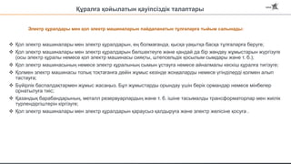 Электр құралдары мен қол электр машиналарын пайдаланатын тұлғаларға тыйым салынады:
 Қол электр машиналары мен электр құралдарын, ең болмағанда, қысқа уақытқа басқа тұлғаларға беруге;
 Қол электр машиналары мен электр құралдарын бөлшектеуге және қандай да бір жөндеу жұмыстарын жүргізуге
(осы электр құралы немесе қол электр машинасы сияқты, штепсельдік қосылым сымдары және т. б.);
 Қол электр машинасының немесе электр құралының сымын ұстауға немесе айналмалы кескіш құралға тигізуге;
 Қолмен электр машинасы толық тоқтағанға дейін жұмыс кезінде жоңқаларды немесе үгінділерді қолмен алып
тастауға;
 Бүйірлік баспалдақтармен жұмыс жасаңыз. Бұл жұмыстарды орындау үшін берік ормандар немесе мінбелер
орнатылуға тиіс;
 Қазандық барабандарының, металл резервуарлардың және т. б. ішіне тасымалды трансформаторлар мен жиілік
түрлендіргіштерін кіргізуге;
 Қол электр машиналары мен электр құралдарын қараусыз қалдыруға және электр желісіне қосуға .
Құралға қойылатын қауіпсіздік талаптары
 