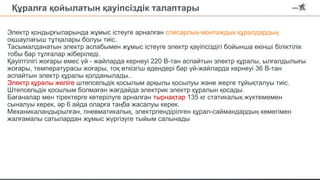 Құралға қойылатын қауіпсіздік талаптары
Электр қондырғыларында жұмыс істеуге арналған слесарлық-монтаждық құралдардың
оқшаулағыш тұтқалары болуы тиіс.
Тасымалданатын электр аспабымен жұмыс істеуге электр қауіпсіздігі бойынша екінші біліктілік
тобы бар тұлғалар жіберіледі.
Қауіптілігі жоғары емес үй - жайларда кернеуі 220 В-тан аспайтын электр құралы, ылғалдылығы
жоғары, температурасы жоғары, тоқ өткізгіш едендері бар үй-жайларда кернеуі 36 В-тан
аспайтын электр құралы қолданылады..
Электр құралы желіге штепсельдік қосылым арқылы қосылуы және жерге тұйықталуы тиіс.
Штепсельдік қосылым болмаған жағдайда электрик электр құралын қосады.
Бағаналар мен тіректерге көтерілуге арналған тырнақтар 135 кг статикалық жүктемемен
сыналуы керек, әр 6 айда оларға таңба жасалуы керек.
Механикаландырылған, пневматикалық, электрлендірілген құрал-саймандардың көмегімен
жалғамалы сатылардан жұмыс жүргізуге тыйым салынады
 