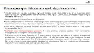 Баспалдақтарға қойылатын қауіпсіздік талаптары
• Экслуатациядағы барлық сатыларда түгендеу нөмірі, келесі сынақтың күні, цехқа (учаскеге және
басқаға) тиесілігі көрсетілуі тиіс: ағаш және металл сатыларда - адырналарда, арқан сатыларда - оларға
бекітілген биркаларда.
• Баспалдақтарды бояулармен бояуға жол берілмейді.
• Баспалдақтардың металл бөлшектері тоттан тазартылады, майсыздандырылады және бекіту бөліктерінен басқа
барлығы қара түске боялады. Жуғыштар, экрандардың бастары мен бұрандалар түссіз лакпен жабылады.
• Ағаш баспалдақтардың сатылары адырнаға кесіледі және әрбір 2 м сайын диаметрі кемінде 8 мм кергіш
болттармен бекітіледі..
• Бекітілген ағаш баспалдақтардың ұзындығы 5 м-ден аспайды, олардың дизайны тиісті мемлекеттік
стандарттардың талаптарына сәйкес келуі керек.
• Пайдалану алдында ағаш баспалдақтар 2 минут ішінде пайдалану жағдайындағы сатылар аралығының
ортасындағы сатылардың біріне қоса берілген 120кг (1,2 кН) статикалық жүктемемен сыналады. Металл
сатылар статикалық жүктемемен 200кг (2 кН), секцияның жоғарғы сатысына (төменгі) 5 минут бойы сыналады.
Бұл ретте алмалы-салмалы жылжымалы баспалдақтың механикалық беріктігін төмендететін деформацияға,
жарықтарға және басқа да зақымдануларға жол берілмейді.
 