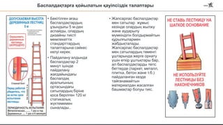 Баспалдақтарға қойылатын қауіпсіздік талаптары
• Бекітілген ағаш
баспалдақтардың
ұзындығы 5 м-ден
аспайды, олардың
дизайны тиісті
мемлекеттік
стандарттардың
талаптарына сәйкес
келуі керек.
• Пайдалану алдында
баспалдақтар 2
минут ішінде
пайдалану
жағдайындағы
баспалдақ
аралығының
ортасындағы
сатылардың біріне
қоса берілген 120 кг
статикалық
жүктемемен
сыналады..
• Жапсарлас баспалдақтар
мен сатылар жұмыс
кезінде олардың жылжу
және аударылу
мүмкіндігін болдырмайтын
құрылғылармен
жабдықталады.
Жапсарлас баспалдақтар
мен сатылардың төменгі
ұштарында жерге орнату
үшін өткір ұштықтары бар,
ал баспалдақтарды тегіс
беттерде (паркет, металл,
плитка, бетон және т.б.)
пайдаланған кезде
тайғанамайтын
материалдан жасалған
башмақтар болуы тиіс.
 