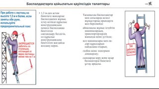 Баспалдақтарға қойылатын қауіпсіздік талаптары
• 1,3 м-ден астам
биіктікте жапсарлас
баспалдақпен жұмыс
істеу кезінде құрылыс
конструкциясына
немесе баспалдаққа
бекітілген
сақтандыру белдігін,
ол құрылыс
конструкциясына
бекітілген жағдайда
қолдану керек.
Тасымалды баспалдақтар
мен сатыларда келесі
жұмыстарды орындауға
жол берілмейді:
айналмалы жұмыс істейтін
машиналардың,
транспортерлердің
жанында және үстінде;
қол машиналары мен оқ-
дәрі құралдарын
пайдалана отырып;
газбен және электрмен
дәнекерлеу;
сымдарды керу және ауыр
бөлшектерді биіктікте
ұстау арқылы.
 