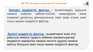 13
ҚР ЕК қолданылатын негізгі ұғымдар
Зиянды өндірістік фактор - қызметкердің ауруына
немесе еңбекке қабілеттілігінің төмендеуіне және
(немесе) ұрпақтың денсаулығына теріс әсер етуіне әкеп
соғуы мүмкін өндірістік фактор.
Қауіпті өндірістік фактор - қызметкерге әсер етуі
уақытша немесе тұрақты еңбекке жарамсыздыққа
(өндірістік жарақатқа немесе кәсіптік ауруға) немесе
қайтыс болуына әкеп соғуы мүмкін өндірістік фактор;
 