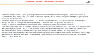 Қауіптілігі жоғары және аса қауіпті үй-жайларда тасымалданатын электр шамдарының кернеуі 12 В-тан аспауы тиіс, су
құрамдарымен әктеу немесе бояу жүргізілетін үй-жайларда кернеуі 12 В-тан жоғары электр сымдары жұмыстарды орындау
уақытында ажыратылуы тиіс.
Қауіптілігі жоғары емес үй - жайларда кернеуі 220 В жоғары емес электр аспабы, ылғалдылығы жоғары, температурасы
жоғары, тоқ өткізгіш едендері бар үй-жайларда кернеуі 42 В жоғары емес электр аспабы қолданылады.
Кернеуі 42 Вольттан жоғары тасымалданатын шамдарды (шырақтарды) пайдалануға тыйым салынады.
Шамдарды, терезелерді және т.б. әйнектеу тұрақты тазалықта ұсталуы және тазартылуы тиіс. Шаң, түтін, күйе аз бөлінетін үй –
жайларда –жылына кемінде 2 рет, ал едәуір бөлінетін үй-жайларда-жылына кемінде 4 рет. Шамдар жоғарыда көрсетілген
жағдайларда бірінші жағдайда айына кемінде 2 рет, ал екінші жағдайда айына кемінде 4 рет тазартылуы тиіс.
Барлық жұмыс орындары мен өту жолдары санитарлық нормаларға сәйкес жарықтандырылуы тиіс. Жабдық пен өндірістік үй-
жай элементтері (қабырға, баған және т.б.) арасындағы өту жолдарының ені кемінде 1 метр, ал жарықтағы өту жолының
биіктігі 1,8 метр болуы тиіс.
Требования к зданиям и сооружениям убрать выше
 