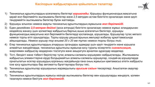 147
1) Техникалық құрылғылардың қозғалмалы бөліктері қоршалады. Қоршауы функционалдық мақсатына
қарай жол берілмейтін жылжымалы бөліктер және 2,5 метрден астам биіктікте орналасқан және қауіп
төндірмейтін жылжымалы бөліктер бұған жатпайды.
2) Қоршауы алынған немесе ақаулы техникалық құрылғылардың жұмысына жол берілмейді.
3) Еден деңгейінен 2,5 метрге дейінгі (қоса алғанда) биіктікте орналасқан немесе жұмыс алаңдарынан
кездейсоқ жанасу үшін қолжетімді жабдықтың барлық ашық қозғалатын бөліктері, қоршауы
функционалдық мақсатына жол берілмейтін бөліктерді қоспағанда, қоршалады. Қоршаулар тұтас металл
немесе торлы етіп орындалады. Торлы қоршау ұяшықтарының мөлшері жобалау құжаттамасында
айқындалады. Немесе қоршау тор өлшемі 20 х 20 мм тұтас немесе торлы болуы тиіс.
4) Егер техникалық құрылғылардың атқарушы органдары адамдар үшін қауіп төндіретін және қоршала
алмайтын жағдайларда, техникалық құрылғыны жұмысқа қосу туралы ескертетін сигнализация,
энергиямен жабдықтау көздерінен тоқтатуға және ажыратуға арналған құралдар көзделеді.
5) Тісті, белдікті және тізбекті берілістер тұтас алмалы-салмалы қоршаумен жабдықталады. Жылжымалы
жабдықтың элементтеріне кіруді болдырмайтын алмалы-салмалы қоршаулар, сондай-ақ қоршауларда
орнатылатын есіктер қоршаудың қорғаныш жағдайында ғана оның жұмысын қамтамасыз ететін жабдықты
іске қосу құрылғылары бар автоматты бұғаттаулары болуы тиіс.
6) Техникалық құрылғылар қоршауының жарамдылығы ауысым сайын тексеріледі. Анықталған ақаулар
жойылады.
7) Техникалық құрылғылардың жұмысы кезінде жылжымалы бөліктер мен қоршауларды жөндеуге, қолмен
тазалауға немесе бекітуге жол берілмейді.
Кәсіпорын жабдықтарына қойылатын талаптар
 