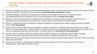 150
1) Жылыту жүйелері мен желдету қондырғылары жарамды күйде ұсталады және технологиялық регламентке және
жоспарлы-мәжбүрлі жөндеу кестесіне сәйкес тексеріледі және жөндеуден өтеді.
2) Арнайы киімдерді, арнайы аяқ киімдерді және басқа да заттарды жылыту аспаптарында, электр
калориферлерінде және басқа да жылыту аспаптарында кептіруге тыйым салынады.
3) Желдету камерасында желдету қондырғысының сызбасы, есіктерге желдету қондырғысының қалыпты
пайдаланылуын қамтамасыз ететін бақылау тұлғасы көрсетілген камера-тақтайша ілінеді.
4) Желдету камераларының үй-жайларын қойма үй-жайларына пайдалануға немесе оларды бөгде заттармен
бөгеуге жол берілмейді.
5) Сумен жанасу кезінде жарылыспен ыдырайтын немесе тұтанатын, жарылыс қаупі бар немесе улы газдар
бөлінетін заттар өндірілетін, пайдаланылатын немесе сақталатын үй-жайлардағы сумен жабдықтау, кәріз және
жылыту жүйелерінің құрылғысы осы қауіпті заттарға судың түсу мүмкіндігін болдырмайды.
6) Киімнің тұтануы немесе химиялық күйіктер болуы мүмкін өндірістік үй-жайларда фонтандар, крандар,
раковиналар немесе өзіне-өзі көмек көрсету ванналары, авариялық себезгілер орнатылады.
7) Кәріз желілері мен құдықтарды тексеру және тазалау газға қауіпті жұмыстарды жүргізу тәртібіне сәйкес кестелер
бойынша жүргізіледі.
8) Сарқынды суларды су қоймаларына жіберу шарттары қолданыстағы санитарлық және экологиялық
нормалардың талаптарына сәйкес келеді.
Кәсіпорындарды, ғимараттар мен құрылыстарды жабдықтауға қойылатын
талаптар
 