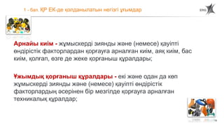 15
1 - бап. ҚР ЕК-де қолданылатын негізгі ұғымдар
Арнайы киім - жұмыскерді зиянды және (немесе) қауіпті
өндірістік факторлардан қорғауға арналған киім, аяқ киім, бас
киім, қолғап, өзге де жеке қорғаныш құралдары;
Ұжымдық қорғаныш құралдары - екі және одан да көп
жұмыскерді зиянды және (немесе) қауіпті өндірістік
факторлардың әсерінен бір мезгілде қорғауға арналған
техникалық құралдар;
 
