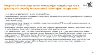 160
Өндірістік үй-жайларда төмен температура жағдайында ашық
ауада жұмыс жүргізу кезінде келесі талаптарды ескеру қажет:
- жеке қорғаныш құралдары мен арнайы киімдердің болуы;
- организмнің жылу жағдайын қалыпқа келтіру мақсатында регламенттелген үзілістер (суықта үздіксіз болу уақыты
мен жылыту уақытының кезектесуі) ;
- жұмыс күнін қысқарту;
- демалуға және жылытуға арналған үй-жайдың болуы, температурасы 40°C-тан аспайтын аяқ-қолды жылытуға
арналған құрылғылардың болуы.
Дененің жылу жағдайын тездетіп қалыпқа келтіру және салқындату жылдамдығын төмендету мақсатында жылыту
үй-жайында суықта болған кейінгі кезеңде сыртқы жылы киімді шешіп алу керек;
- ауа температурасы - 30°C - тан төмен болған кезде тұрақты жүрумен, ұсақ (1 кг-ға дейін) бұйымдарды немесе
заттарды тұрып немесе отырып, орын ауыстырумен байланысты және белгілі бір физикалық кернеуді талап ететін
энергия шығыны 151-200 ккал/сағ болатын физикалық жұмысты орындауды жоспарлау ұсынылмайды, ауа
температурасы -40°C-тан төмен болған кезде бет пен жоғарғы тыныс алу жолдарын қорғауды көздеген жөн.
Адамның жалпы және жергілікті салқындауы оның қозғалтқыш белсенділігінің өзгеруіне ықпал етеді, үйлестіруді
және дәл операцияларды орындау қабілетін бұзады, ми қыртысында тежегіш процестерін тудырады және
патологияның дамуына ықпал етеді.
 