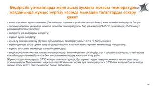 161
Өндірістік үй-жайларда және ашық аумақта жоғары температура
жағдайында жұмыс жүргізу кезінде мынадай талаптарды ескеру
қажет:
- жеке қорғаныш құралдарының (бас киімдер, күннен қорғайтын көзілдіріктер) және арнайы киімдердің болуы;
- салқындатылған үй-жайда немесе қалыпты температурасы бар үй-жайда (24-25 °С деңгейінде)15-20 минут
регламенттелген үзілістер;
- өндірістік үй-жайларды желдету;
- жұмыс күнін қысқарту;
- ауыз су режимін сақтау (су мен сусындардың температурасы 12-15 °с болуы керек);
- мүмкіндігінше, ауыз сумен ішер алдында мұқият жуылған жемістер мен көкөністерді пайдалану;
- жұмыс ауысымы ағымында салқын сумен душ;
- емдік-профилактикалық тамақтану-шырындар, витаминделген сусындар, сүт – қышқыл сусындар, оттегі-ақуыз
коктейльдері-термен бірге тұз бен микроэлементтердің жоғалуын өтеу үшін.
Жұмыстарды ашық ауада, 37°С жоғары температурада, бұл жұмыстарды таңертең немесе кешке ауыстыру
ұсынылмайды. Микроклимат көрсеткіштері бойынша сыртқы ауа температурасы 37°С-тан жоғары болған кезде
жұмыс істеу қауіпті (экстремалды) болып табылады.
 