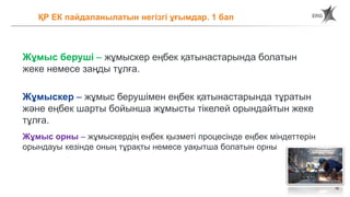 16
ҚР ЕК пайдаланылатын негізгі ұғымдар. 1 бап
Жұмыс беруші – жұмыскер еңбек қатынастарында болатын
жеке немесе заңды тұлға.
Жұмыскер – жұмыс берушімен еңбек қатынастарында тұратын
және еңбек шарты бойынша жұмысты тікелей орындайтын жеке
тұлға.
Жұмыс орны – жұмыскердің еңбек қызметі процесінде еңбек міндеттерін
орындауы кезінде оның тұрақты немесе уақытша болатын орны
 