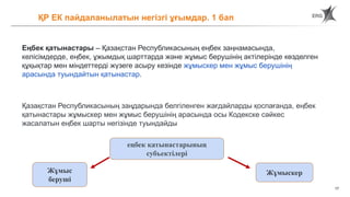 17
ҚР ЕК пайдаланылатын негізгі ұғымдар. 1 бап
Еңбек қатынастары – Қазақстан Республикасының еңбек заңнамасында,
келісімдерде, еңбек, ұжымдық шарттарда және жұмыс берушінің актілерінде көзделген
құқықтар мен міндеттерді жүзеге асыру кезінде жұмыскер мен жұмыс берушінің
арасында туындайтын қатынастар.
Қазақстан Республикасының заңдарында белгіленген жағдайларды қоспағанда, еңбек
қатынастары жұмыскер мен жұмыс берушінің арасында осы Кодекске сәйкес
жасалатын еңбек шарты негізінде туындайды
еңбек қатынастарының
субъектілері
Жұмыс
беруші
Жұмыскер
 