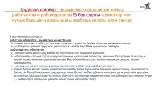 24
Трудовой договор - письменное соглашение между
работником и работодателем Еңбек шарты-қызметкер мен
жұмыс берушінің арасындағы жазбаша келісім, оған сәйкес
в соответствии с которым
работник обязуется қызметкер міндеттенеді
 - лично выполнять работу (трудовую функцию), жұмысты (еңбек функциясын)жеке орындау,
 - соблюдать правила трудового распорядка; - еңбек тәртібінің ережелерін сақтауға;
работодатель обязуется
 - предоставить работнику работу по обусловленной трудовой функции,
 - обеспечить условия труда, предусмотренные настоящим Кодексом, законами Республики Казахстан и
иными нормативными правовыми актами Республики Казахстан, коллективным договором, актами
работодателя,
 - своевременно и в полном размере выплачивать работнику заработную плату.
 жұмыс беруші міндеттенеді- қызметкерге шартты еңбек функциясы бойынша жұмыс ұсыну,- осы Кодексте,
Қазақстан Республикасының заңдарында және Қазақстан Республикасының өзге де нормативтік құқықтық
актілерінде, ұжымдық шартта, жұмыс берушінің актілерінде көзделген еңбек жағдайларын қамтамасыз етуге
; ,- қызметкерге жалақыны уақтылы және толық мөлшерде төлеу.
 