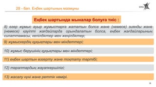 26
28 - бап. Еңбек шартының мазмұны
Еңбек шартында мыналар болуға тиіс :
8) егер жұмыс ауыр жұмыстарға жататын болса және (немесе) зиянды және
(немесе) қауіпті жағдайларда орындалатын болса, еңбек жағдайларының
сипаттамасы, кепілдіктер мен жеңілдіктер;
9) жұмыскердің құқықтары мен міндеттері;
10) жұмыс берушінің құқықтары мен міндеттері;
11) еңбек шартын өзгерту және тоқтату тәртібі;
12) тараптардың жауапкершілігі;
13) жасалу күні және реттік нөмірі.
 