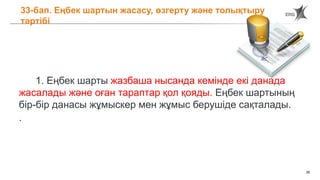 28
33-бап. Еңбек шартын жасасу, өзгерту және толықтыру
тәртібі
1. Еңбек шарты жазбаша нысанда кемінде екі данада
жасалады және оған тараптар қол қояды. Еңбек шартының
бір-бір данасы жұмыскер мен жұмыс берушіде сақталады.
.
 
