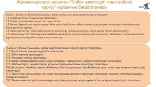 2
Жұмыскерлерге арналған "Еңбек қауіпсіздігі және еңбекті
қорғау" курсының бағдарламасы
Бөлім 1. Қазақстан Республикасындағы еңбек қауіпсіздігі және еңбекті қорғау негіздері.
1.1 Қазақстан Республикасының Заңнамасы.
1.2. Еңбек саласындағы әлеуметтік серіктестігі.
1.3 Жұмыс беруші мен жұмыскердің еңбек қауіпсіздігі және еңбекті қорғау саласындағы құқықтары мен міндеттері.
Жауапкершілік түрлері.
1.4 Еңбек қауіпсіздігі және еңбекті қорғау мәселелері бойынша оқытуды және нұсқау беруді ұйымдастыру.
1.5 Еңбек қызметіне байланысты жазатайым оқиғаларды тергеп-тексеру және есепке алу. Жіті және созылмалы кәсіптік
ауруларды (улануларды) тексеру және есепке алу.
Бөлім 2. Жұмыс орындағы еңбек қауіпсіздігі және еңбекті қорғау талаптары.
2.1. Қауіпті және зиянды өндірістік факторлар
2.2. Жеке қорғану құралдары.
2.3. Ұжымдық қорғау құралдары.
2.4. Құрал-саймандармен және құрылғылармен жұмыс істеу кезіндегі қауіпсіздік талаптары.
2.5. Жабдықтарға, ғимараттарға, құрылыстарға қойылатын қауіпсіздік талаптары.
2.6. Кәсіпорын, бөлімше аумағы бойынша, баспалдақ марштары бойынша орын ауыстыру кезіндегі қауіпсіздік
талаптары.
2.7. Тиеу-түсіру жұмыстары, жүктерді тасымалдау кезіндегі қауіпсіздік талаптары (қолмен, айлабұйымдарды
қолдана отырып).
2.8. Төмен және жоғары температура жағдайында ашық ауада жұмыс істеу кезіндегі қауіпсіздік талаптары.
.
 