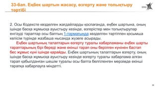 29
33-бап. Еңбек шартын жасасу, өзгерту және толықтыру
тәртібі
2. Осы Кодексте көзделген жағдайларды қоспағанда, еңбек шартына, оның
ішінде басқа жұмысқа ауыстыру кезінде, өзгерістер мен толықтырулар
енгізуді тараптар осы баптың 1-тармағында көзделген тәртіппен қосымша
келісім түрінде жазбаша нысанда жүзеге асырады.
Еңбек шартының талаптарын өзгерту туралы хабарламаны еңбек шарты
тараптарының бірі береді және екінші тарап оны берілген күнінен бастап
бес жұмыс күні ішінде қарайды. Еңбек шартының талаптарын өзгерту, оның
ішінде басқа жұмысқа ауыстыру кезінде өзгерту туралы хабарлама алған
тарап қабылданған шешім туралы осы бапта белгіленген мерзімде екінші
тарапқа хабарлауға міндетті.
 