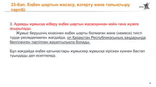 30
33-бап. Еңбек шартын жасасу, өзгерту және толықтыру
тәртібі
3. Адамды жұмысқа жіберу еңбек шартын жасасқаннан кейін ғана жүзеге
асырылады.
Жұмыс берушінің кінәсінен еңбек шарты болмаған және (немесе) тиісті
түрде ресімделмеген жағдайда, ол Қазақстан Республикасының заңдарында
белгіленген тәртіппен жауаптылықта болады.
Бұл жағдайда еңбек қатынастары жұмыскер жұмысқа кіріскен күннен бастап
туындады деп есептеледі.
 