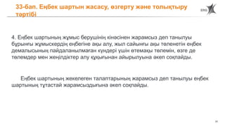 31
33-бап. Еңбек шартын жасасу, өзгерту және толықтыру
тәртібі
4. Еңбек шартының жұмыс берушінің кінәсінен жарамсыз деп танылуы
бұрынғы жұмыскердің еңбегіне ақы алу, жыл сайынғы ақы төленетін еңбек
демалысының пайдаланылмаған күндері үшін өтемақы төлемін, өзге де
төлемдер мен жеңілдіктер алу құқығынан айырылуына әкеп соқпайды.
Еңбек шартының жекелеген талаптарының жарамсыз деп танылуы еңбек
шартының тұтастай жарамсыздығына әкеп соқпайды.
 