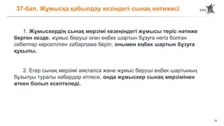 33
37-бап. Жұмысқа қабылдау кезіндегі сынақ нәтижесі
1. Жұмыскердің сынақ мерзімі кезеңіндегі жұмысы теріс нәтиже
берген кезде, жұмыс беруші оған еңбек шартын бұзуға негіз болған
себептер көрсетілген хабарлама беріп, онымен еңбек шартын бұзуға
құқылы.
2. Егер сынақ мерзімі аяқталса және жұмыс беруші еңбек шартының
бұзылуы туралы хабардар етпесе, онда жұмыскер сынақ мерзімінен
өткен болып есептеледі.
 