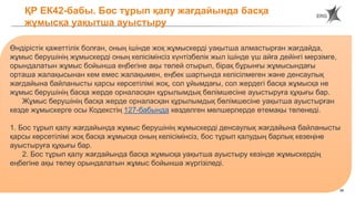 34
ҚР ЕК42-бабы. Бос тұрып қалу жағдайында басқа
жұмысқа уақытша ауыстыру
Өндірістік қажеттілік болған, оның ішінде жоқ жұмыскерді уақытша алмастырған жағдайда,
жұмыс берушінің жұмыскерді оның келісімінсіз күнтізбелік жыл ішінде үш айға дейінгі мерзімге,
орындалатын жұмыс бойынша еңбегіне ақы төлей отырып, бірақ бұрынғы жұмысындағы
орташа жалақысынан кем емес жалақымен, еңбек шартында келісілмеген және денсаулық
жағдайына байланысты қарсы көрсетілімі жоқ, сол ұйымдағы, сол жердегі басқа жұмысқа не
жұмыс берушінің басқа жерде орналасқан құрылымдық бөлімшесіне ауыстыруға құқығы бар.
Жұмыс берушінің басқа жерде орналасқан құрылымдық бөлімшесіне уақытша ауыстырған
кезде жұмыскерге осы Кодекстің 127-бабында көзделген мөлшерлерде өтемақы төленеді.
1. Бос тұрып қалу жағдайында жұмыс берушінің жұмыскерді денсаулық жағдайына байланысты
қарсы көрсетілімі жоқ басқа жұмысқа оның келісімінсіз, бос тұрып қалудың барлық кезеңіне
ауыстыруға құқығы бар.
2. Бос тұрып қалу жағдайында басқа жұмысқа уақытша ауыстыру кезінде жұмыскердің
еңбегіне ақы төлеу орындалатын жұмыс бойынша жүргізіледі.
 