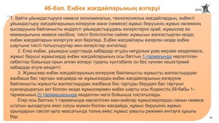 35
46-бап. Еңбек жағдайларының өзгеруі
1. Қайта ұйымдастыруға немесе экономикалық, технологиялық жағдайлардың, еңбекті
ұйымдастыру жағдайларының өзгеруіне және (немесе) жұмыс берушінің жұмыс көлемінің
қысқаруына байланысты өндірісті ұйымдастырудағы өзгерістерге орай, жұмыскер өз
мамандығына немесе кәсібіне, тиісті біліктілігіне сәйкес жұмысын жалғастырған кезде,
еңбек жағдайларын өзгертуге жол беріледі. Еңбек жағдайлары өзгерген кезде еңбек
шартына тиісті толықтырулар мен өзгерістер енгізіледі.
2. Егер еңбек, ұжымдық шарттарда хабардар етудің неғұрлым ұзақ мерзімі көзделмесе,
жұмыс беруші жұмыскерді еңбек жағдайларының осы баптың 1-тармағында көрсетілген
себептер бойынша орын алған өзгеруі туралы күнтізбелік он бес күннен кешіктірмей
хабардар етуге міндетті.
3. Жұмыскер еңбек жағдайларының өзгеруіне байланысты жұмысты жалғастырудан
жазбаша бас тартқан жағдайда не жұмыскердің еңбек жағдайларының өзгеруіне
байланысты жұмысты жалғастырудан жазбаша бас тартуды беруден бас тартуын
куәландыратын акт болған кезде жұмыскермен еңбек шарты осы Кодекстің 58-бабы 1-
тармағының 2) тармақшасында көзделген негіз бойынша тоқтатылады.
Егер осы баптың 1-тармағында көрсетілген мән-жайлар жұмыскерлердің санын немесе
штатын қысқартуға әкеп соғуы мүмкін болған жағдайда, жұмыс берушінің жұмыс
орындарын сақтап қалу мақсатында толық емес жұмыс уақыты режимін енгізуге құқығы
бар.
 