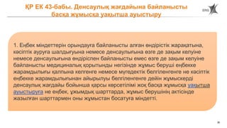 36
ҚР ЕК 43-бабы. Денсаулық жағдайына байланысты
басқа жұмысқа уақытша ауыстыру
1. Еңбек міндеттерін орындауға байланысты алған өндірістік жарақатына,
кәсіптік ауруға шалдығуына немесе денсаулығына өзге де зақым келуіне
немесе денсаулығына өндіріспен байланысты емес өзге де зақым келуіне
байланысты медициналық қорытынды негізінде жұмыс беруші еңбекке
жарамдылығы қалпына келгенге немесе мүгедектік белгіленгенге не кәсіптік
еңбекке жарамдылығынан айырылуы белгіленгенге дейін жұмыскерді
денсаулық жағдайы бойынша қарсы көрсетілімі жоқ басқа жұмысқа уақытша
ауыстыруға не еңбек, ұжымдық шарттарда, жұмыс берушінің актісінде
жазылған шарттармен оны жұмыстан босатуға міндетті.
 