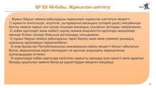 37
ҚР ЕК 48-бабы. Жұмыстан шеттету
. Жұмыс беруші немесе қабылдаушы жұмыскерін жұмыстан шеттетуге міндетті:
1) жұмыста алкогольдік, есірткілік, уытқұмарлық масаңдық (соларға ұқсас) жағдайында
болған немесе жұмыс күні ішінде осындай масаңдық туғызатын заттарды пайдаланған;
2) еңбек қауіпсіздігі және еңбекті қорғау немесе өнеркәсіптік қауіпсіздік мәселелері
жөнінде білімін тексеру бойынша емтихандар тапсырмаған;
3) жұмыс беруші немесе қабылдаушы тарап берген жеке және (немесе) ұжымдық
қорғаныш құралдарын пайдаланбаған;
4) егер Қазақстан Республикасының заңнамасына сәйкес міндетті болып табылатын
болса, медициналық қарап-тексеруден не ауысым алдындағы медициналық
куәландырудан өтпеген;
5) жұмыскерді еңбек шартында келісілген жұмысты орындау үшін қажетті көлік құралын
басқару құқығынан немесе басқа да рұқсаттардан айырған жағдайда;
 