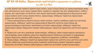 38
ҚР ЕК 48-бабы. Жұмыстан шеттетуОтстранение от работы
(ст.48 ТД РК)
6) егер әрекеттері немесе әрекетсіздігі өзінің, оның ішінде басқа да жұмыскерлердің өмірі
мен денсаулығы үшін ауыр зардаптарға, өндірістік жарақаттар мен аварияларға, еңбекті
қорғау, өрт қауіпсіздігі не көліктегі жол жүрісі қауіпсіздігі қағидаларының бұзылуына әкеп
соқса немесе әкеп соғуы мүмкін болса, жұмыскерді, жіберуші тараптың жұмыскерін
жұмыстан шеттетуге міндетті.
7. Толық материалдық жауаптылықты өзіне алғаны туралы жазбаша шарттың негізінде
жұмыскерге, жіберуші тараптың жұмыскеріне берілген мүліктің және басқа да
құндылықтардың сақталуын қамтамасыз етпеген жұмыскерді, жіберуші тараптың
жұмыскерін жұмыс берушінің немесе қабылдаушы тараптың жұмыстан шеттетуге құқығы
бар.
8. Жұмыстан шеттету кезеңінде жұмыскердің, жіберуші тарап жұмыскерінің жалақысы
сақталмайды және еңбекке уақытша жарамсыздығы бойынша әлеуметтік жәрдемақы
жұмыс берушінің немесе қабылдаушы тараптың қаражаты есебінен төленбейді.
9. Жұмыскерді, жіберуші тараптың жұмыскерін жұмыстан шеттету оны шеттету үшін негіз
болған себептер анықталғанға және (немесе) жойылғанға дейінгі мерзімге жұмыс
берушінің актісімен немесе қабылдаушы тараптың актісімен жүзеге асырылады.
 