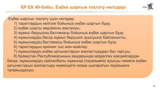 39
ҚР ЕК 49-бабы. Еңбек шартын тоқтату негіздері
Еңбек шартын тоқтату үшін негіздер:
1) тараптардың келісімі бойынша еңбек шартын бұзу;
2) еңбек шарты мерзімінің аяқталуы;
3) жұмыс берушінің бастамасы бойынша еңбек шартын бұзу;
4) жұмыскердің басқа жұмыс берушіге ауысуына байланысты;
5) жұмыскердің бастамасы бойынша еңбек шартын бұзу;
6) тараптардың еркінен тыс мән-жайлар;
7) жұмыскердің еңбек қатынастарын жалғастырудан бас тартуы;
8) Қазақстан Республикасының заңдарында көзделген жағдайлардан
басқа, жұмыскердің сайланбалы жұмысқа (лауазымға) ауысуы немесе еңбек
қатынастарын жалғастыру мүмкіндігін жоққа шығаратын лауазымға
тағайындалуы;
 