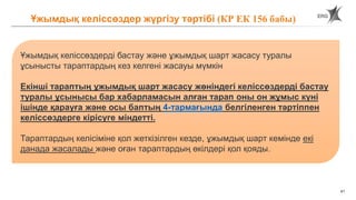 41
Ұжымдық келіссөздер жүргізу тәртібі (КР ЕК 156 бабы)
Ұжымдық келіссөздерді бастау және ұжымдық шарт жасасу туралы
ұсынысты тараптардың кез келгені жасауы мүмкін
Екінші тараптың ұжымдық шарт жасасу жөніндегі келіссөздерді бастау
туралы ұсынысы бар хабарламасын алған тарап оны он жұмыс күні
ішінде қарауға және осы баптың 4-тармағында белгіленген тәртіппен
келіссөздерге кірісуге міндетті.
Тараптардың келісіміне қол жеткізілген кезде, ұжымдық шарт кемінде екі
данада жасалады және оған тараптардың өкілдері қол қояды.
 