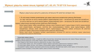 55
Жұмыс уақытының қалыпты ұзақтығы аптасына 40 сағаттан аспауға тиіс.
1. Он сегіз жасқа толмаған қызметкерлер үшін жұмыс уақытының қысқартылған ұзақтығы белгіленеді:
он төрт жастан он алты жасқа дейінгі жұмыскерлер үшін – аптасына 24 сағаттан аспайтын;
он алты жастан он сегіз жасқа дейінгі жұмыскерлер үшін – аптасына 36 сағаттан аспайтын
жұмыс уақытының қысқартылған ұзақтығы белгіленеді.
Ауыр жұмыстарда, еңбек жағдайлары зиянды және (немесе) қауіпті жұмыстарда істейтін жұмыскерлер
үшін өндірістердің, цехтардың, кәсіптер мен лауазымдардың тізіміне, ауыр жұмыстардың, еңбек
жағдайлары зиянды және (немесе) қауіпті жұмыстардың тізбесіне сәйкес аптасына 36 сағаттан
аспайтын жұмыс уақытының қысқартылған ұзақтығы белгіленеді.
Бірінші және екінші топтардағы мүгедек жұмыскерлерге аптасына 36 сағаттан аспайтын жұмыс уақытының
қысқартылған ұзақтығы белгіленеді.
Толық емес жұмыс уақыты
1. Еңбек шартын жасасқан кезде, сондай-ақ еңбек қатынастары процесінде жұмыскер мен жұмыс беруші арасында
жазбаша келісім бойынша толық емес жұмыс уақыты белгіленуі мүмкін.
Осы Кодексте белгіленген қалыпты ұзақтықтан аз уақыт, оның ішінде:
1) толық емес жұмыс күні, яғни күнделікті жұмыс (жұмыс ауысымы) ұзақтығының нормасын азайту;
2) толық емес жұмыс аптасы, яғни жұмыс аптасындағы жұмыс күндерінің санын қысқарту;
3) күнделікті жұмыс (жұмыс ауысымы) ұзақтығының нормасын бір мезгілде азайту және жұмыс аптасындағы жұмыс
күндерінің санын қысқарту толық емес жұмыс уақыты болып есептеледі.
Жұмыс уақыты және оның түрлері (67; 68; 69; 70 КР ЕК баптары)
 