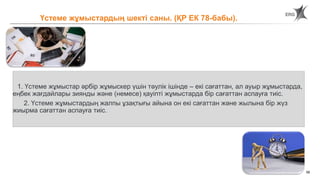 58
1. Үстеме жұмыстар әрбір жұмыскер үшін тәулік ішінде – екі сағаттан, ал ауыр жұмыстарда,
еңбек жағдайлары зиянды және (немесе) қауіпті жұмыстарда бір сағаттан аспауға тиіс.
2. Үстеме жұмыстардың жалпы ұзақтығы айына он екі сағаттан және жылына бір жүз
жиырма сағаттан аспауға тиіс.
Үстеме жұмыстардың шекті саны. (ҚР ЕК 78-бабы).
 