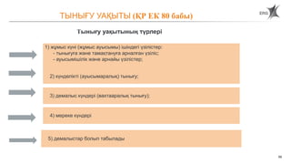 59
1) жұмыс күні (жұмыс ауысымы) ішіндегі үзілістер:
- тынығуға және тамақтануға арналған үзіліс;
- ауысымішілік және арнайы үзілістер;
2) күнделікті (ауысымаралық) тынығу;
3) демалыс күндері (вахтааралық тынығу);
4) мереке күндері
Тынығу уақытының түрлері
ТЫНЫҒУ УАҚЫТЫ (ҚР ЕК 80 бабы)
5) демалыстар болып табылады
 