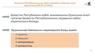 61
Ответственнос Қазақстан Республикасының еңбек заңнамасын бұзғаны үшін
жауаптылық (ҚР ЕК 14-бабы).
за нарушение трудового законодательства Республики Казахстан
Қазақстан Республикасы еңбек заңнамасының бұзылуына кінәлі
тұлғалар Қазақстан Республикасының заңдарына сәйкес
жауаптылықта болады.
1) тәртіптік,
Бұзушылыққа байланысты жауапкершілік болуы мүмкін
2) Әкімшілік
3) материалдық
4) қылмыстық.
 