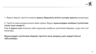 63
Статья 65. Порядок применения дисциплинарных взысканий
1. Жұмыс беруші тәртіптік жазаны жұмыс берушінің актісін шығару арқылы қолданады.
2. Тәртіптік жаза қолданылғанға дейін жұмыс беруші жұмыскерден жазбаша түсініктеме
талап етуге міндетті..
Егер 2 жұмыс күні өткеннен кейін жұмыскер жазбаша түсініктеме бермесе, онда тиісті акт
жасалады.
Жұмыскердің түсініктеме бермеуі тәртіптік жаза қолдану үшін кедергі болып
табылмайды.
 