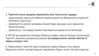 67
Статья 66. Сроки наложения и действия дисциплинарного взыскания.
3. Тәртіптік жаза қолдану мерзімінің өтуі тоқтатыла тұрады
 жұмыскердің уақытша еңбекке жарамсыздығына байланысты жұмыста
болмаған уақытына,
 мемлекеттік немесе қоғамдық міндеттерді орындау үшін жұмыстан
босатылғанда,
 демалыста, іссапарда немесе вахтааралық демалыста болғанда.
4. ҚР ЕК-де көзделген негіздер бойынша еңбек шартын бұзуды қоспағанда,
тәртіптік жазаның қолданылу мерзімі ол қолданылған күннен бастап 6
айдан аспауға тиіс.
5. Жұмыскерге тәртіптік жаза қолданған жұмыс беруші оны жұмыс
берушінің актісін шығару арқылы мерзімінен бұрын алып тастауға құқылы.
 